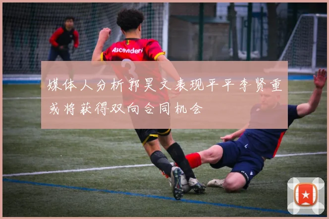 媒体人分析郭昊文表现平平李贤重或将获得双向合同机会
