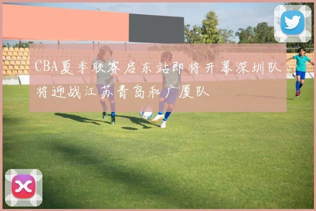 CBA夏季联赛启东站即将开幕深圳队将迎战江苏青岛和广厦队