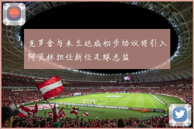 克罗舍与米兰达成初步协议将引入阿莫林担任新任足球总监