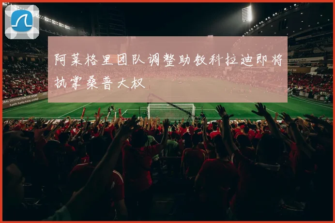 阿莱格里团队调整助教科拉迪即将执掌桑普大权
