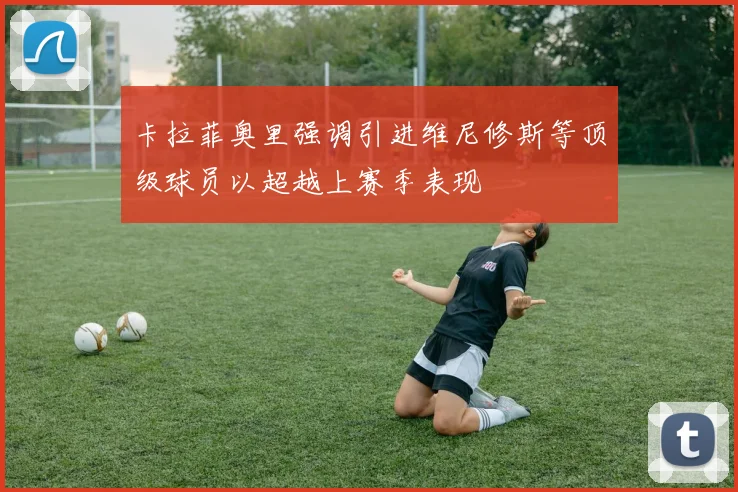 卡拉菲奥里强调引进维尼修斯等顶级球员以超越上赛季表现
