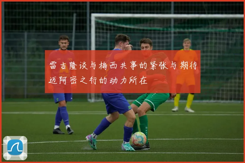 雷吉隆谈与梅西共事的紧张与期待迈阿密之行的动力所在
