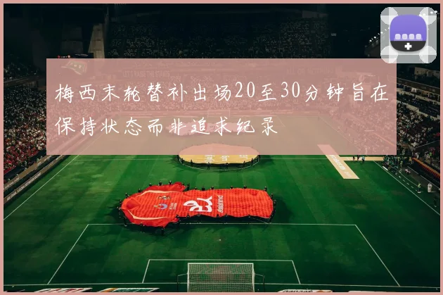 梅西末轮替补出场20至30分钟旨在保持状态而非追求纪录