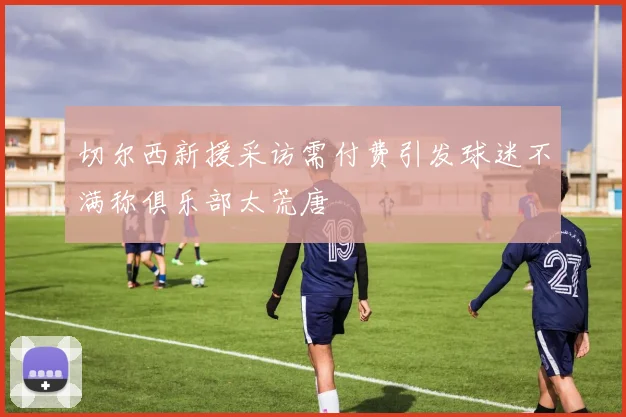 切尔西新援采访需付费引发球迷不满称俱乐部太荒唐