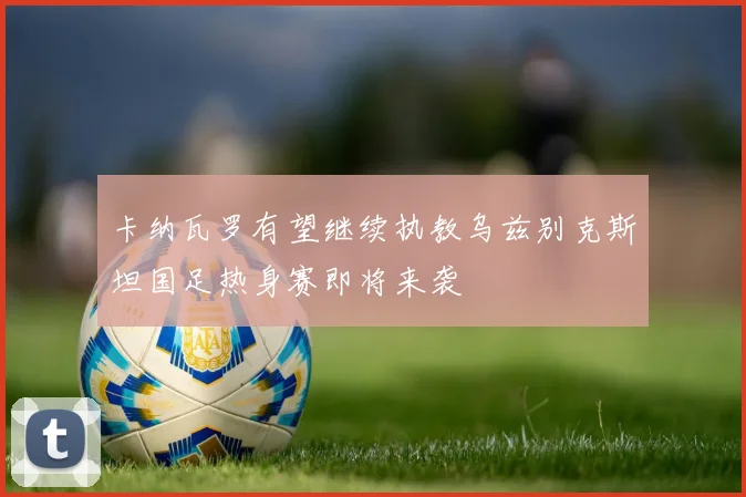卡纳瓦罗有望继续执教乌兹别克斯坦国足热身赛即将来袭