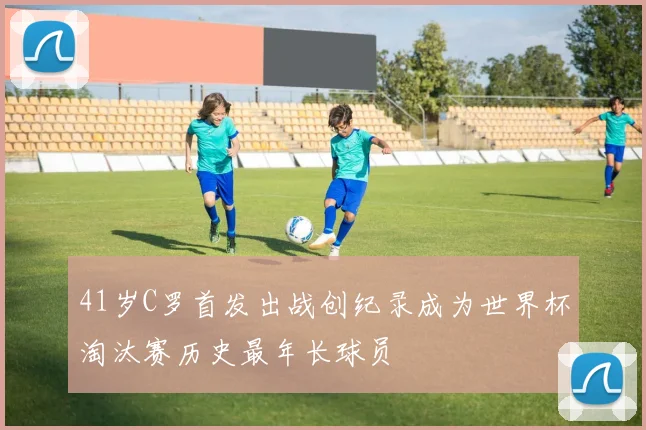 41岁C罗首发出战创纪录成为世界杯淘汰赛历史最年长球员