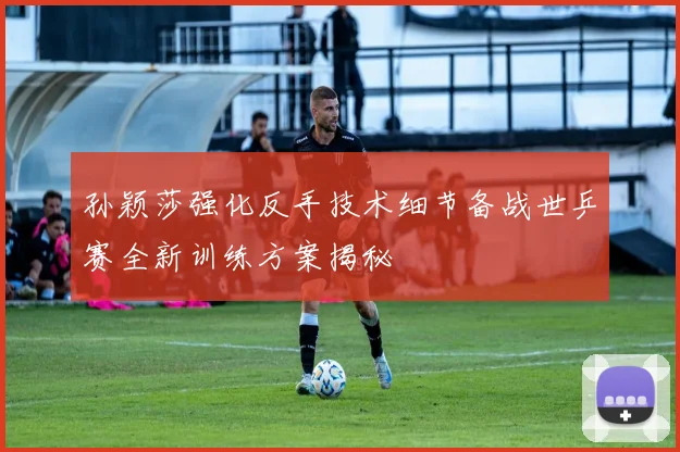 孙颖莎强化反手技术细节备战世乒赛全新训练方案揭秘