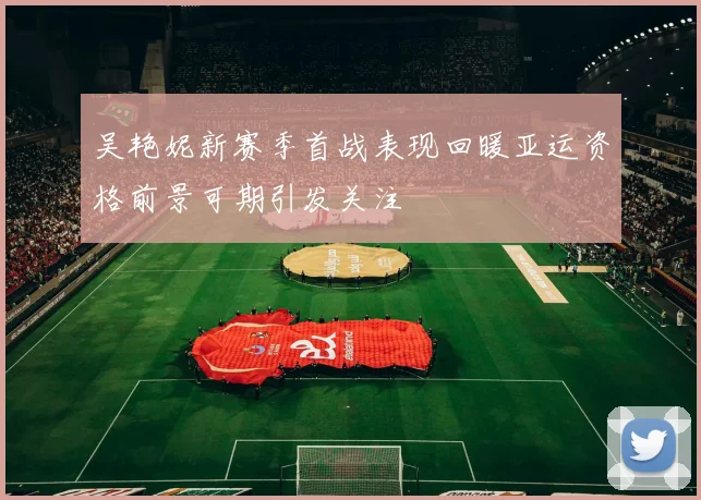吴艳妮新赛季首战表现回暖亚运资格前景可期引发关注