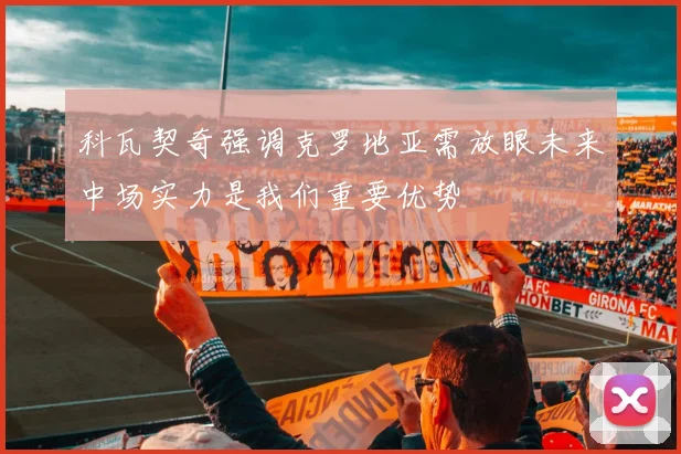 科瓦契奇强调克罗地亚需放眼未来中场实力是我们重要优势