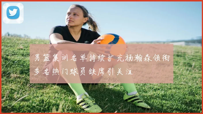 男篮集训名单持续扩充杨瀚森领衔多名热门球员缺席引关注