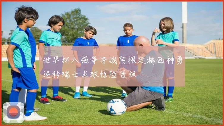 世界杯八强争夺战阿根廷梅西神勇逆转瑞士点球惊险晋级