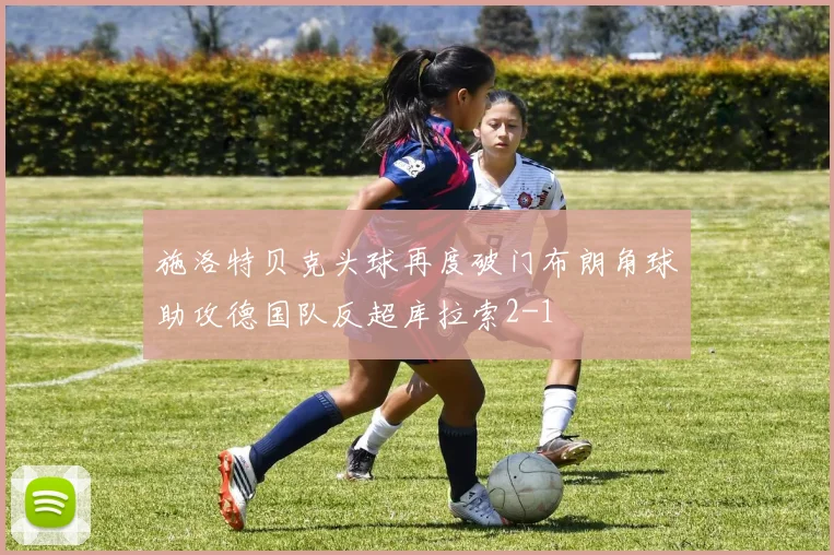 施洛特贝克头球再度破门布朗角球助攻德国队反超库拉索2-1