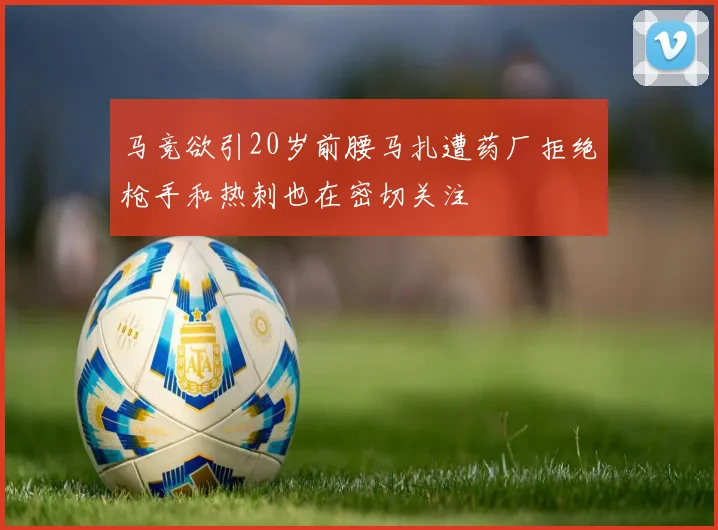 马竞欲引20岁前腰马扎遭药厂拒绝枪手和热刺也在密切关注