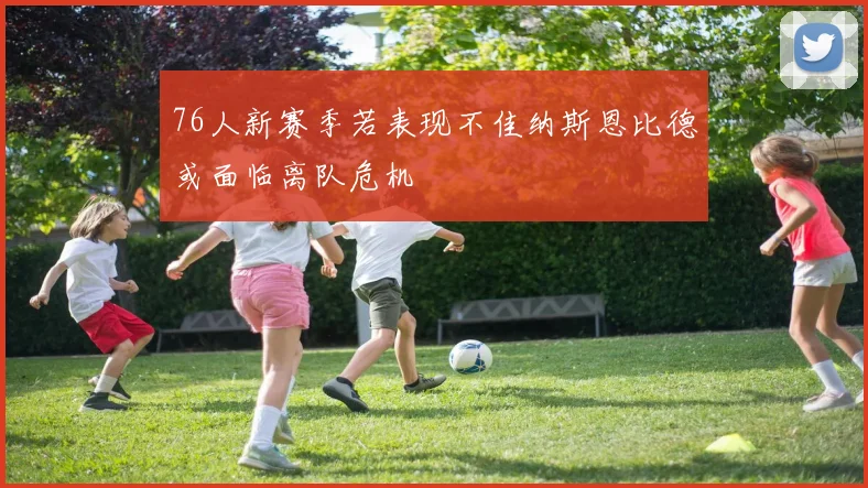 76人新赛季若表现不佳纳斯恩比德或面临离队危机