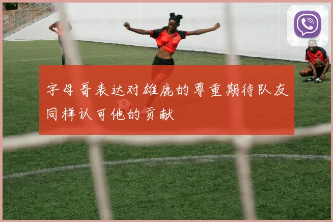字母哥表达对雄鹿的尊重期待队友同样认可他的贡献