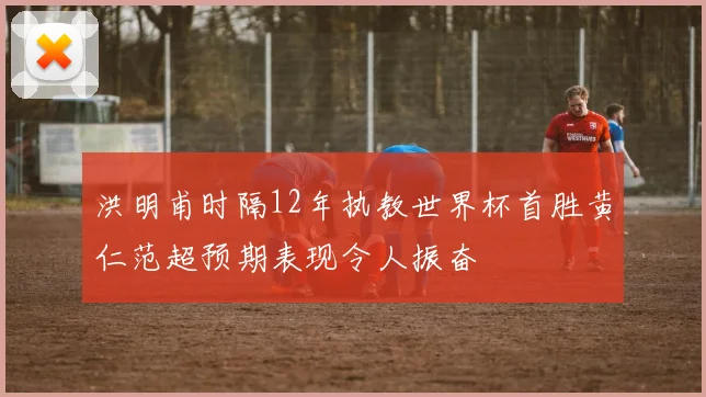 洪明甫时隔12年执教世界杯首胜黄仁范超预期表现令人振奋
