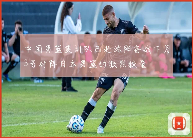 中国男篮集训队已赴沈阳备战下月3号对阵日本男篮的激烈较量