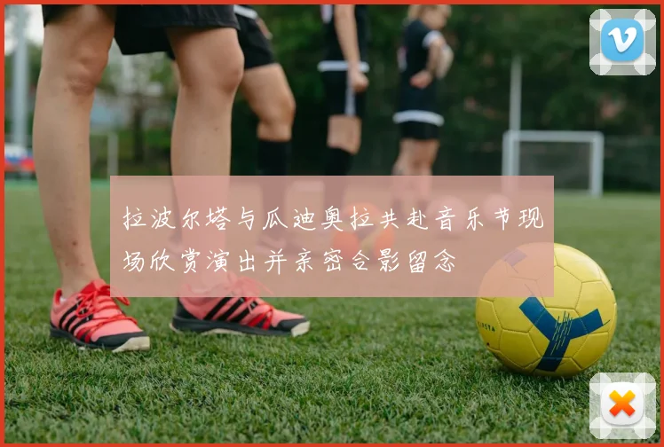 拉波尔塔与瓜迪奥拉共赴音乐节现场欣赏演出并亲密合影留念